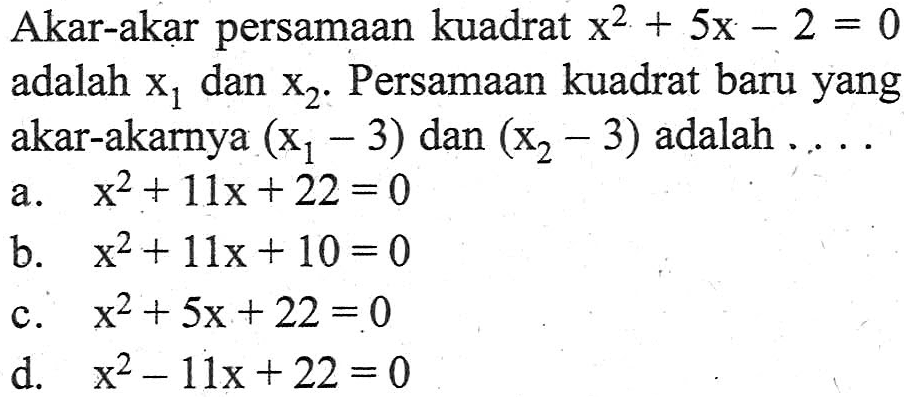 Akar-akar persamaan kuadrat x^2 + 5x - 2 = 0 adalah x1 dan x2. Persamaan kuadrat baru yang akar-akarnya (x1 - 3) dan (x2 - 3) adalah ... a. x^2 + 11x + 22 = 0 b. x^2 + 11x + 10 = 0 c. x^2 +5x + 22 = 0 d. x^2 - 11x + 22 = 0