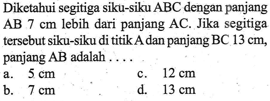 Diketahui segitiga siku-siku ABC dengan panjang AB 7 cm lebih dari panjang AC. Jika segitiga tersebut siku-siku di titik A dan panjang BC 13 cm, panjang AB adalah .... a. 5 cm b. 7 cm c. 12 cm d. 13 cm