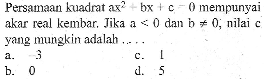 Persamaan kuadrat ax^2 + bx + c = 0 mempunyai akar real kembar. Jika a < 0 dan b /=/ 0, nilai c yang mungkin adalah ....