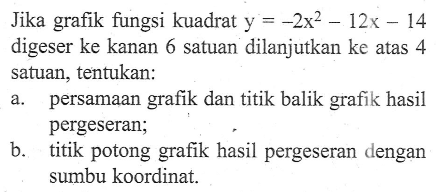 Jika grafik fungsi kuadrat y = -2x^2 - 12x - 14 digeser ke kanan 6 satuan dilanjutkan ke atas 4 satuan, tentukan: a. persamaan grafik dan titik balik grafik hasil pergeseran; b. titik potong grafik hasil pergeseran dengan sumbu koordinat.