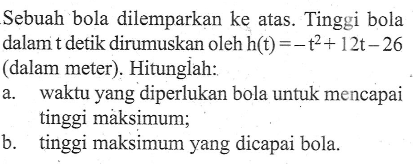 Sebuah bola dilemparkan ke atas. Tinggi bola dalam t detik dirumuskan oleh h(t) = -t^2 + 12t - 26 (dalam meter). Hitunglah: a. waktu yang diperlukan bola untuk mencapai tinggi maksimum; b. tinggi maksimum yang dicapai bola.