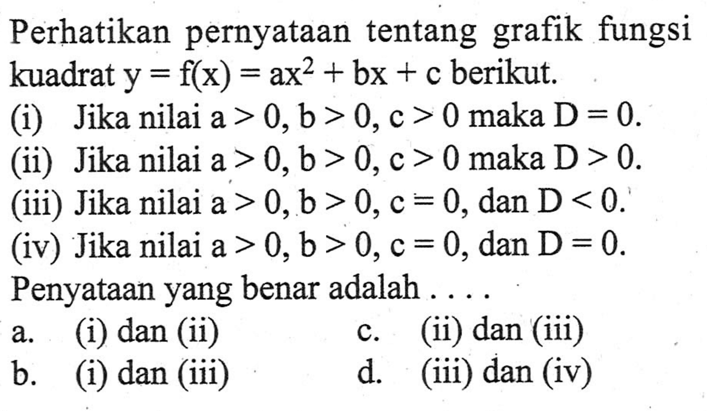 Perhatikan pernyataan tentang grafik fungsi kuadrat y = f(x) = ax^2 + bx + c berikut. (i) Jika nilai a > 0, b > 0, c > 0 maka D = 0. (ii) Jika nilai a > 0,b > 0,c > 0 maka D > 0. (iii) Jika nilai a > 0,b > 0, c = 0, dan D < 0. (iv) Jika nilai a > 0,b > 0, c = 0, dan D = 0. Penyataan yang benar adalah... a. (i) dan (ii) c. (ii) dan (iii) b. (i) dan (iii) d. (iii) dan (iv)