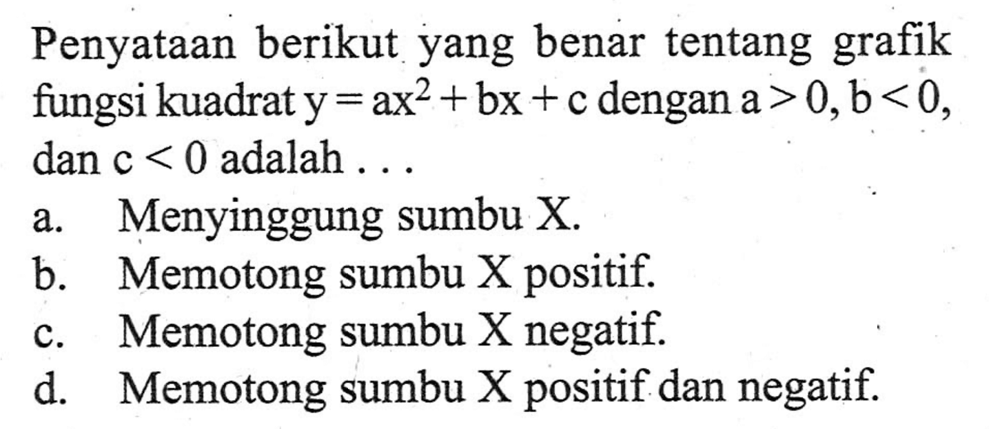 Penyataan berikut yang benar tentang grafik fungsi kuadrat y = ax^2 + bx + c dengan a > 0,b < 0, dan c < 0 adalah ... a. Menyinggung sumbu X. b. Memotong sumbu X positif. c. Memotong sumbu X negatif. d. Memotong sumbu X positif dan negatif.