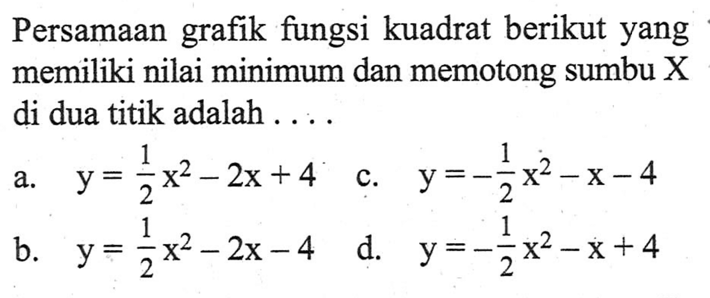 Persamaan fungsi kuadrat berikut yang grafik memiliki nilai minimum dan memotong sumbu X di dua titik adalah.... a. y = 1/2 x^2 - 2x + 4 b. y = 1/2 x^2 - 2x - 4 c. y = -1/2 x^2 - 2x - 4 d. y = -1/2 x^2 - 2x + 4