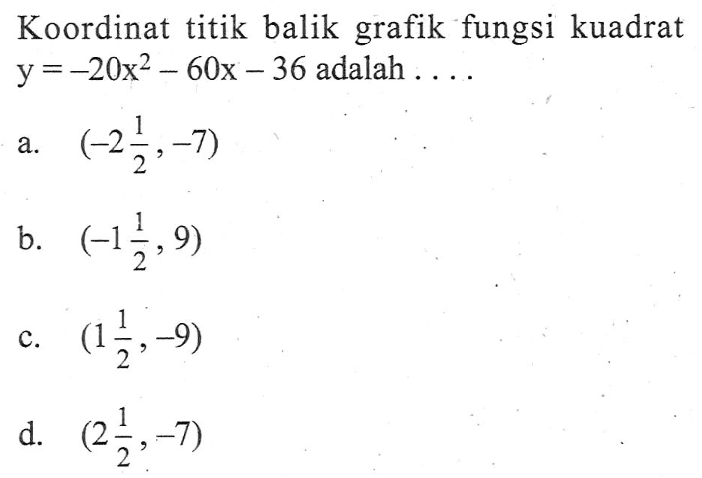 Koordinat titik balik grafik fungsi kuadrat y = -20x^2 - 60x - 36 adalah ... a. (-2 1/2, -7) b. (-1 1/2, 9) c. (1 1/2, -9) d. (2 1/2, -7)