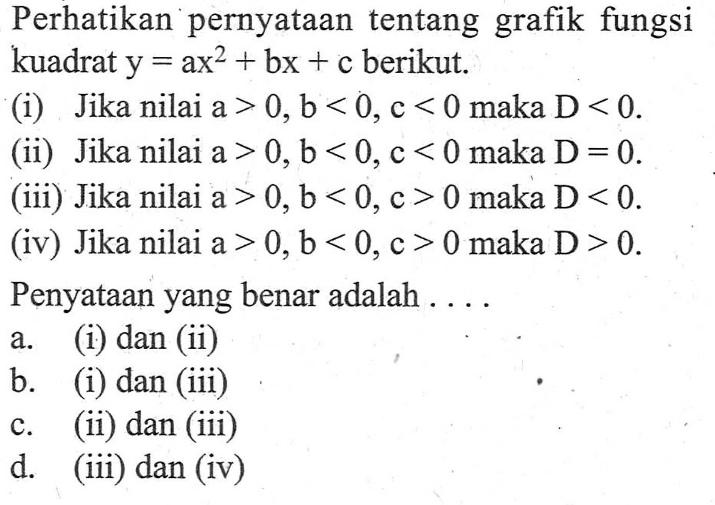 Perhatikan pernyataan tentang grafik fungsi kuadrat y = ax^2 + bx + c berikut. (i) Jika nilai a > 0, b < 0, c < 0 maka D < 0. (ii) Jika nilai a > 0, b < 0, c < 0 maka D = 0. (iii) Jika nilai a > 0, b < 0, c > 0 maka D < 0. (iv) Jika nilai a > 0, b < 0, c > 0 maka D > 0. Penyataan yang benar adalah ....