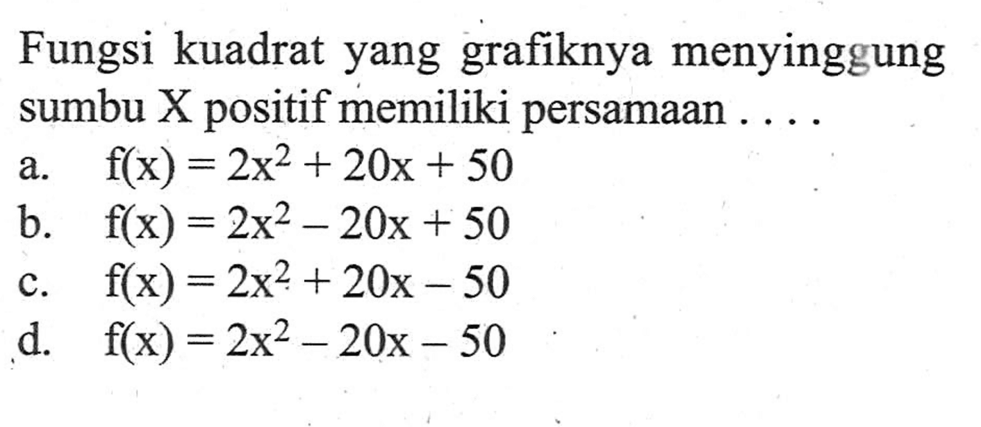 Fungsi kuadrat yang grafiknya menyinggung sumbu X positif memiliki persamaan ... a. f(x) = 2x^2 + 20x + 50 b. f(x) = 2x^2 - 20x + 50 c. f(x) = 2x^2 + 20x - 50 d. f(x) = 2x^2 - 20x - 50