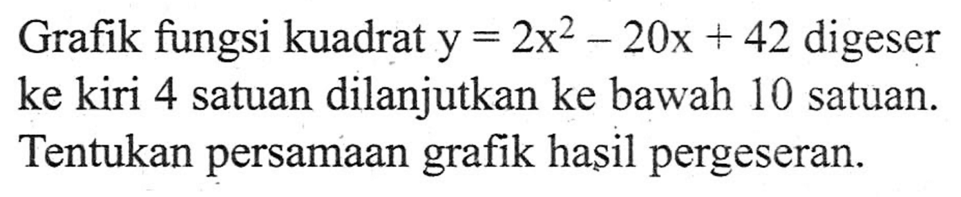 Grafik fungsi kuadrat y=2x^2-20x+42 digeser ke kiri 4 satuan dilanjutkan ke bawah 10 satuan. Tentukan persamaan grafik hasil pergeseran.