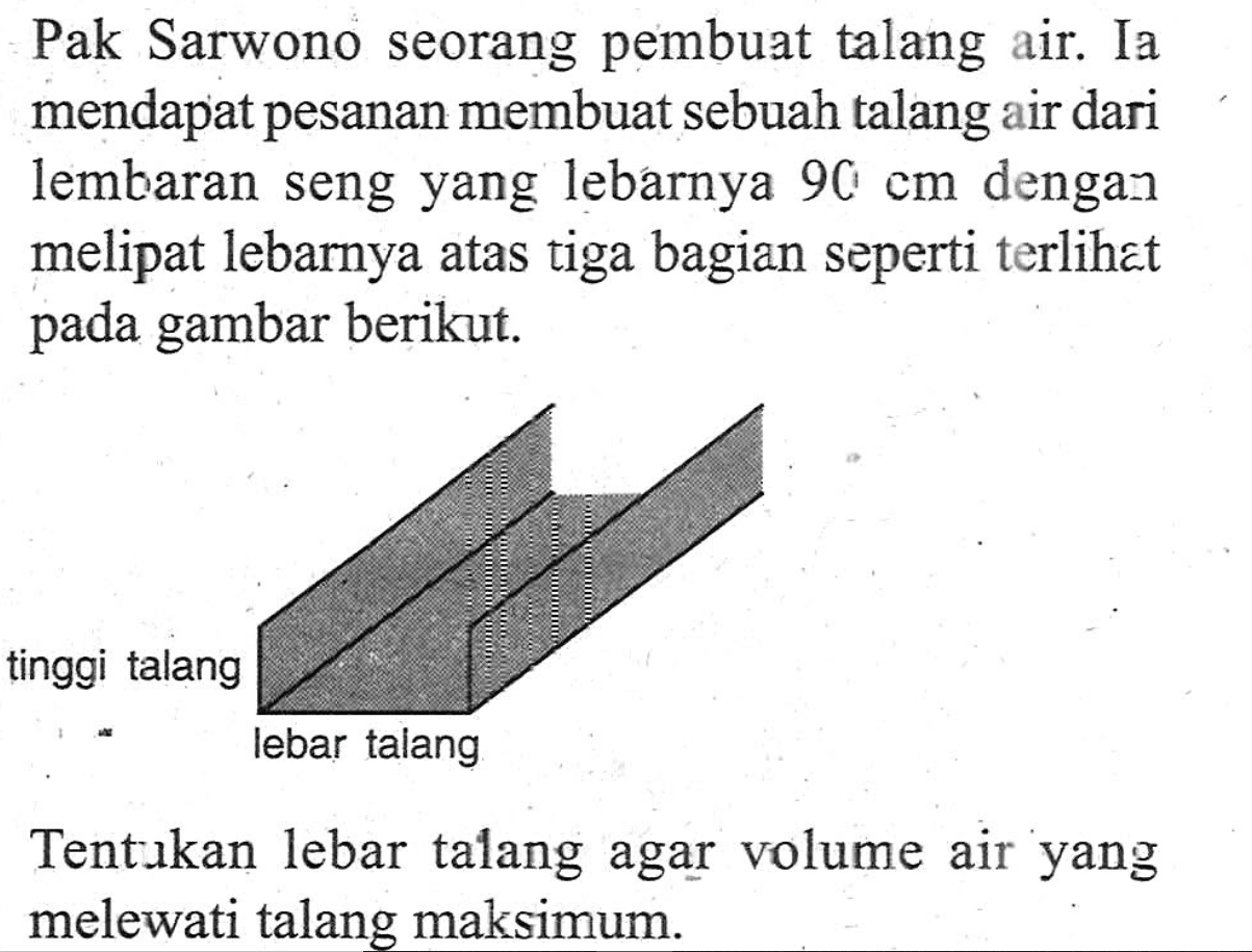 Pak Sarwono seorang pembuat talang air. Ia mendapat pesanan membuat sebuah talang air dari lembaran seng yang lebarnya 90 cm dengan melipat lebarnya atas tiga bagian seperti terlihat pada gambar berikut. tinggi talang lebar talang Tentukan lebar talang agar volume air yang melewati talang maksimum.