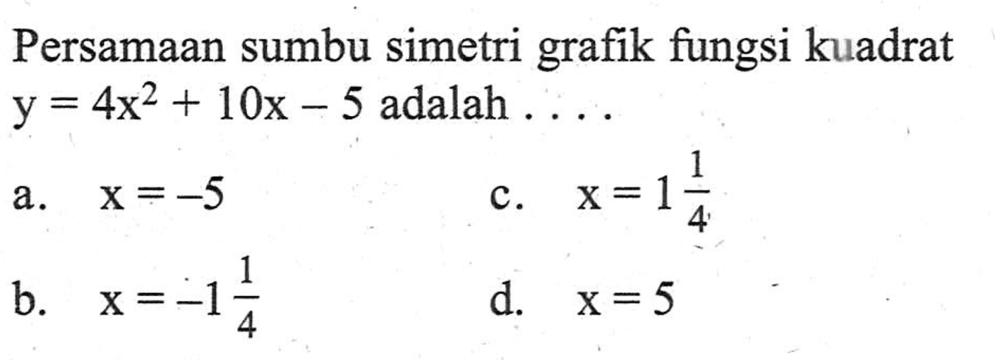 Persamaan sumbu simetri grafik fungsi kuadrat y = 4x^2 + 10x - 5 adalah ... a. x = -5 c. x = 1(1/4) b. x = -1(1/4) d. x = 5