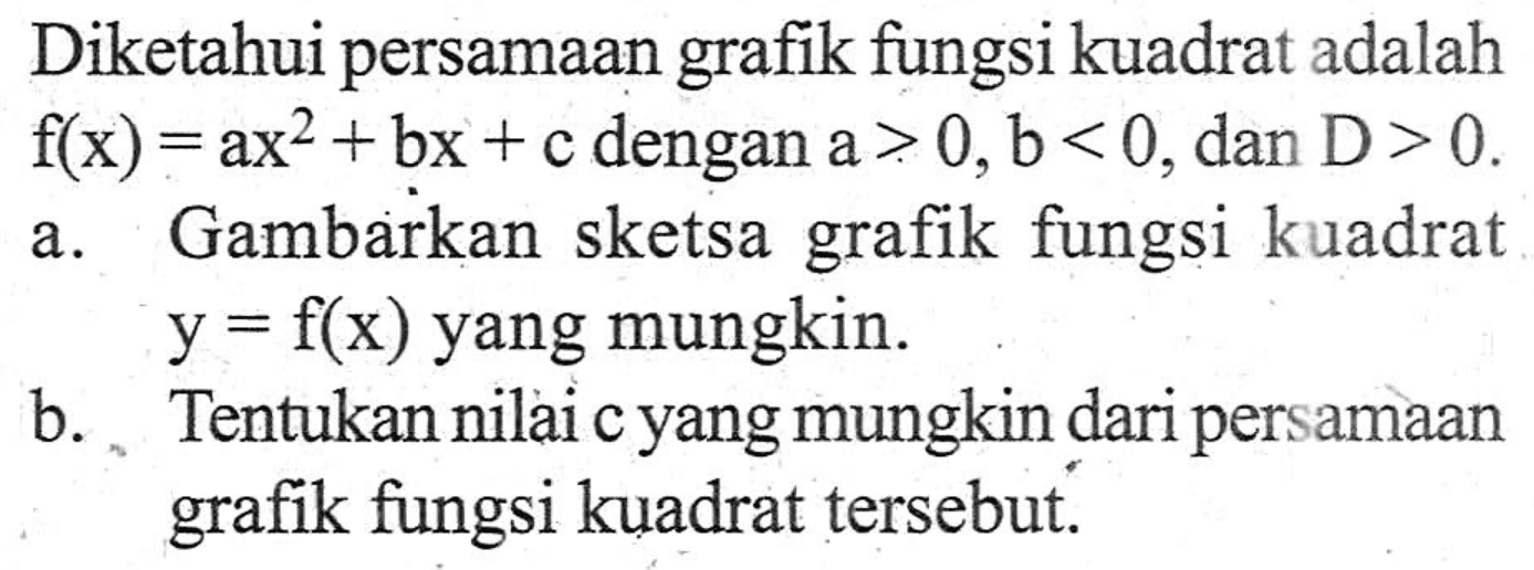 Diketahui persamaan grafik fungsi kuadrat adalah f(x) = ax^2 + bx + c dengan a> 0,b < 0, dan D> 0. a. Gambarkan sketsa grafik fungsi kuadrat y = f(x) yang mungkin. b. Tentukan nilai c yang mungkin dari persamaan grafik fungsi kuadrat tersebut.