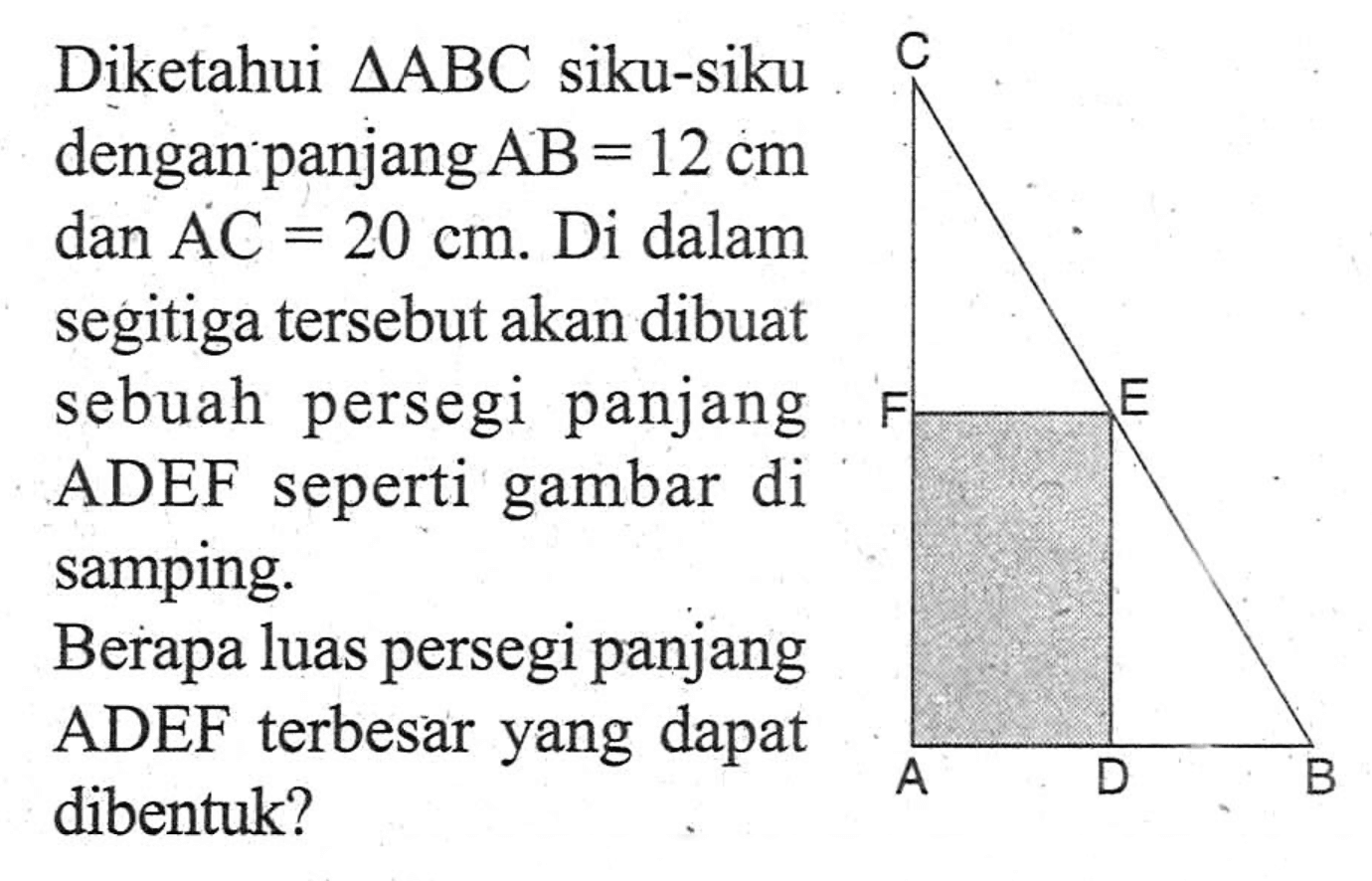 Diketahui segitiga ABC siku-siku dengan panjang AB = 12 cm dan AC = 20 cm. Di dalam segitiga tersebut akan dibuat sebuah persegi panjang ADEF seperti gambar di samping. Berapa luas persegi panjang ADEF terbesar yang dapat dibentuk?