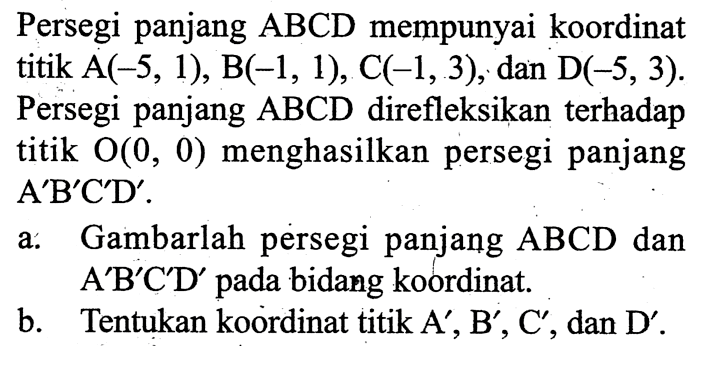 Persegi panjang  ABCD  mempunyai koordinat titik  A(-5,1), B(-1,1), C(-1,3), dan D(-5,3). Persegi panjang  ABCD  direfleksikan terhadap titik O(0,0) menghasilkan persegi panjang A'B'C'D'.
a. Gambarlah persegi panjang ABCD dan A'B'C'D' pada bidang koordinat.
b. Tentukan koordinat titik  A', B', C', dan  D'.