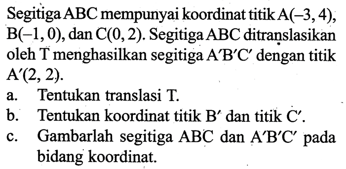 Segitiga ABC mempunyai koordinat titik A(-3,4), B(-1,0), dan C(0,2). Segitiga ABC ditranslasikan oleh T menghasilkan segitiga A'B'C' dengan titik A'(2,2). a. Tentukan translasi T. b. Tentukan koordinat titik B' dan titik C'. c. Gambarlah segitiga ABC dan A'B'C' pada bidang koordinat.