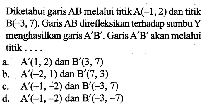 Diketahui garis  AB  melalui titik  A(-1,2)  dan  titik  B(-3,7) . Garis  AB  direfleksikan terhadap sumbu  Y  menghasilkan garis  A' B' . Garis  A' B'  akan melalui titik . . .a.  A'(1,2)  dan  B'(3,7) b.  A'(-2,1)  dan  B'(7,3) c.  A'(-1,-2)  dan  B'(-3,7) d.  A'(-1,-2)  dan  B'(-3,-7) 