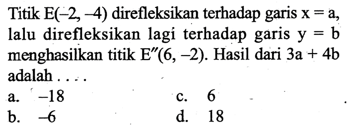 Titik  E(-2,-4)  direfleksikan terhadap garis  x=a , lalu direfleksikan lagi terhadap garis  y=b  menghasilkan titik  E' '(6,-2) . Hasil dari  3 a+4 b  adalah ....a.  -18 c. 6b.  -6 d. 18