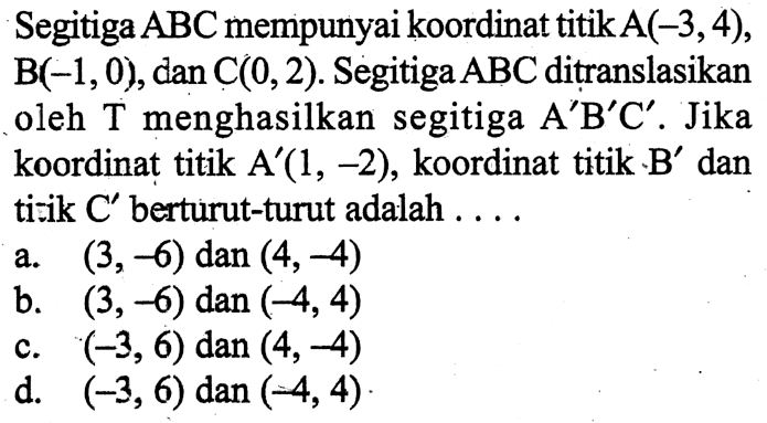 Segitiga  ABC  mempunyai koordinat titik  A(-3,4) ,  B(-1,0) , dan  C(0,2) . Segitiga  ABC  ditranslasikan oleh T menghasilkan segitiga  A' B' C' .  Jika koordinat titik  A'(1,-2) , koordinat titik  . B'  dan titik  C'  berturut-turut adalah ....