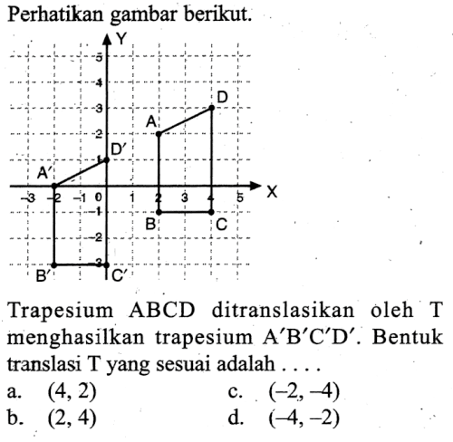 Perhatikan gambar berikut.Y 5 4 3 2 1 0 -1 -2 -3 X 5 4 3 2 1 0 -1 -2 -3 A B C D A' B' C' D'Trapesium ABCD ditranslasikan oleh T menghasilkan trapesium A'B'C'D'.  Bentuk translasi T yang sesuai adalah ...a.  (4, 2) c.  (-2, -4) b.  (2, 4) d.  (-4, -2) 