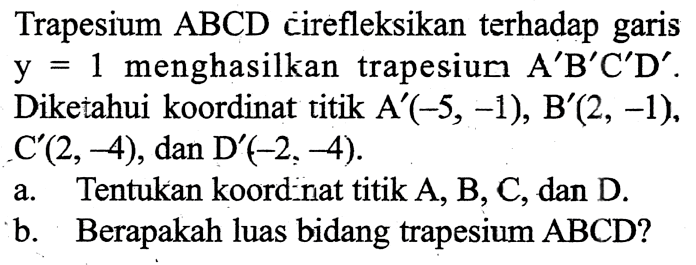 Trapesium ABCD cirefleksikan terhadap garis y=1 menghasilkan trapesium A'B'C'D'. Diketahui koordinat titik A'(-5,-1), B'(2,-1), C'(2,-4), dan D'(-2,-4). a. Tentukan koord nat titik A, B, C, dan D. b. Berapakah luas bidang trapesium ABCD? 