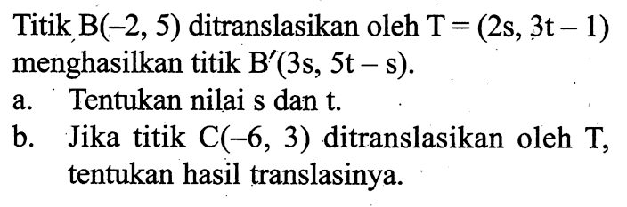 Titik  B(-2,5)  ditranslasikan oleh  T=(2 s, 3 t-1) menghasilkan titik  B'(3 s, 5 t-s) . a. Tentukan nilai  s  dan  t . b. Jika titik  C(-6,3)  ditranslasikan oleh  T ,tentukan hasil translasinya.