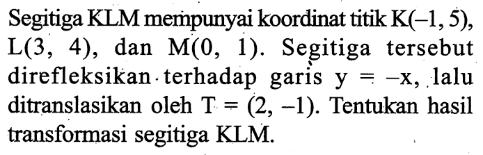 Segitiga KLM mempunyai koordinat titik  K(-1,5) ,  L(3,4) , dan  M(0,1) . Segitiga tersebut direfleksikan -terhadap garis  y=-x , lalu ditranslasikan oleh  T=(2,-1) . Tentukan hasil transformasi segitiga KLM.