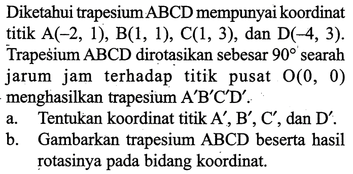 Diketahui trapesium ABCD mempunyai koordinat titik A(-2,1), B(1,1), C(1,3), dan D(-4,3). Trapesium ABCD dirotasikan sebesar 90 searah jarum jam terhadap titik pusat O(0,0) menghasilkan trapesium A'B'C'D' .a. Tentukan koordinat titik A',B',C', dan D' .b. Gambarkan trapesium ABCD beserta hasil rotasinya pada bidang koordinat.