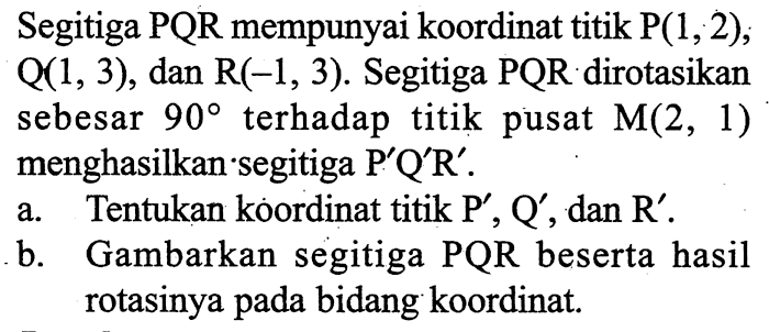 Segitiga PQR mempunyai koordinat titik P(1,2), Q(1,3), dan R(-1,3). Segitiga PQR dirotasikan sebesar 90 terhadap titik pusat M(2,1) menghasilkan segitiga P'Q'R'. a. Tentukan koordinat titik P', Q', dan R'. b. Gambarkan segitiga PQR beserta hasil rotasinya pada bidang koordinat. 