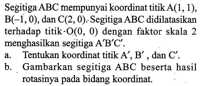 Segitiga ABC mempunyai koordinat titik  A(1,1), B(-1,0), dan  C(2,0). Segitiga ABC didilatasikan terhadap titik. O(0,0) dengan faktor skala 2 menghasilkan segitiga  A' B' C' .a. Tentukan koordinat titik  A', B', dan  C'.b. Gambarkan segitiga  ABC  beserta hasil rotasinya pada bidang koordinat.