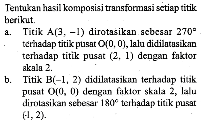 Tentukan hasil komposisi transformasi setiap titik berikut.a. Titik  A(3,-1)  dirotasikan sebesar  270  terhadap titik pusat  O(0,0) , lalu didilatasikan terhadap titik pusat  (2,1)  dengan faktor skala  2 . b. Titik  B(-1,2)  didilatasikan terhadap titik pusat  O(0,0)  dengan faktor skala 2, lalu dirotasikan sebesar  180  terhadap titik pusat  (-1,2) .