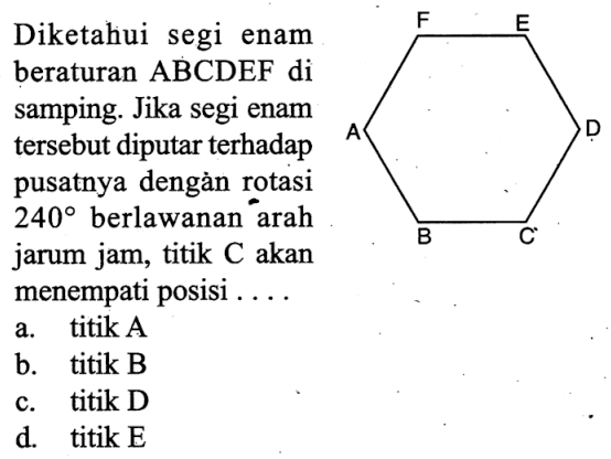 Diketahui segi enam beraturan ABCDEF di samping. Jika segi enam tersebut diputar terhadap pusatnya dengản rotasi  240  berlawanan arah jarum jam, titik C akan menempati posisi ... F E A D B C