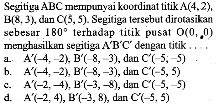 Segitiga ABC mempunyai koordinat titik A(4,2),B(8,3), dan C(5,5). Segitiga tersebut dirotasikansebesar 180 terhadap titik pusat O(0,0)menghasilkan segitiga A'B'C' dengan titik  ....