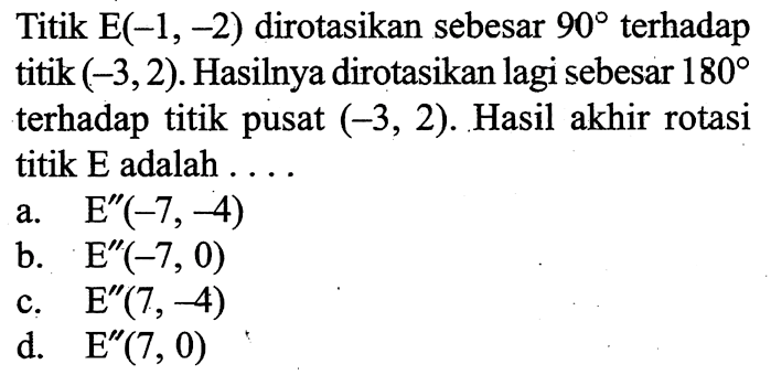 Titik  E(-1,-2)  dirotasikan sebesar  90  terhadap titik  (-3,2). Hasilnya dirotasikan lagi sebesar  180  terhadap titik pusat  (-3,2). Hasil akhir rotasi titik  E  adalah ....
