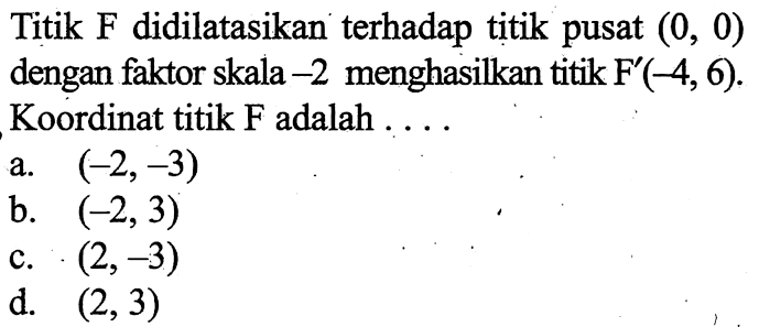 Titik  F  didilatasikan terhadap titik pusat  (0,0)  dengan faktor skala  -2  menghasilkan titik  F'(-4,6). Koordinat titik F adalah  .... 
