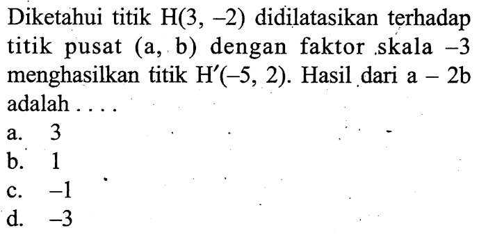 Diketahui titik  H(3,-2)  didilatasikan terhadap titik pusat  (a, b)  dengan faktor skala  -3  menghasilkan titik  H'(-5,2) . Hasil dari  a-2 b  adalah ....a. 3b. 1c.  -1 d.  -3 