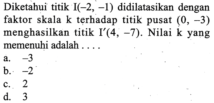 Diketahui titik I(-2,-1) didilatasikan dengan faktor skala k terhadap titik pusat (0,-3) menghasilkan titik I'(4,-7). Nilai k yang memenuhi adalah ....