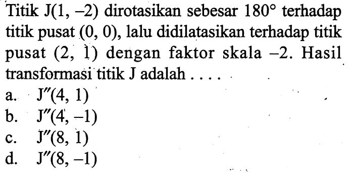 Titik  J(1,-2)  dirotasikan sebesar  180  terhadap titik pusat  (0,0) , lalu didilatasikan terhadap titik pusat  (2,1)  dengan faktor skala  -2 . Hasil transformasi titik J adalah ....