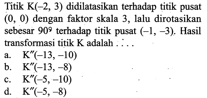 Titik  K(-2,3)  didilatasikan terhadap titik pusat  (0,0)  dengan faktor skala 3, lalu dirotasikan sebesar  90  terhadap titik pusat  (-1,-3) . Hasil transformasi titik  K  adalah  . . . 