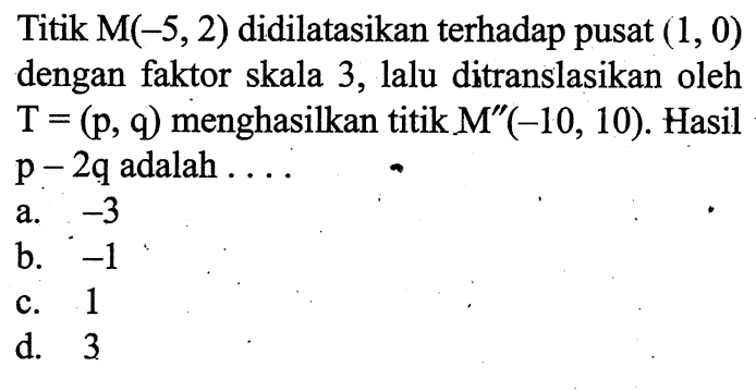 Titik  M(-5,2)  didilatasikan terhadap pusat  (1,0)  dengan faktor skala 3, lalu ditranslasikan oleh  T=(p, q)  menghasilkan titik  M''(-10,10) . Hasil  p-2 q  adalah  ... . 