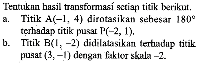 Tentukan hasil transformasi setiap titik berikut.a. Titik A(-1,4) dirotasikan sebesar 180 terhadap titik pusat P(-2,1) .b. Titik B(1,-2) didilatasikan terhadap titik pusat (3,-1) dengan faktor skala  -2 .