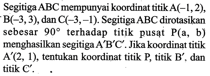 Segitiga  ABC  mempunyai koordinat titik  A(-1,2) ,  B(-3,3) , dan  C(-3,-1) . Segitiga  ABC  dirotasikan sebesar  90  terhadap titik pusạt  kg(a, b)  menghasilkan segitiga  A' B' C' . Jika koordinat titik  A'(2,1) , tentukan koordinat titik  kg , titik  B' , dan titik C'.