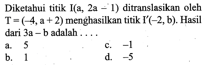 Diketahui titik I(a,  2 a-1  ) ditranslasikan oleh  T=(-4, a+2)  menghasilkan titik  I'(-2, b) . Hasil dari  3 a-b  adalah  ... a. 5c.  -1 b. 1d.  -5 