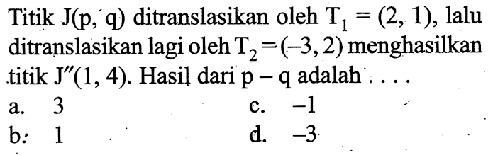 Titik J(p, q) ditranslasikan oleh T1=(2,1), lalu ditranslasikan lagi oleh T2=(-3,2) menghasilkan titik J''(1,4). Hasil dari p-q adalah ...