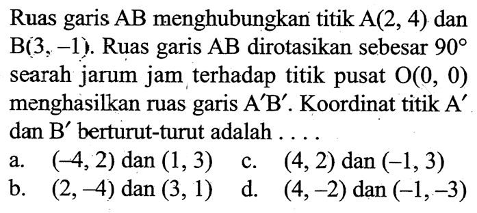 Ruas garis  AB  menghubungkan titik  A(2,4)  dan  B(3,-1) . Ruas garis  AB  dirotasikan sebesar  90  searah jarum jam terhadap titik pusat  O(0,0)  menghasilkan ruas garis  A' B' . Koordinat titik  A'  dan  B'  berturut-turut adalah ....