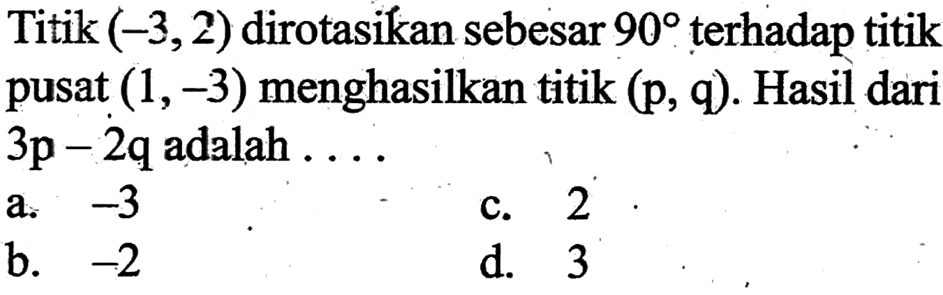 Titik (-3,2) dirotasikan sebesar 90 terhadap titik pusat (1,-3) menghasilkan titik (p, q). Hasil dari 3p-2q adalah....