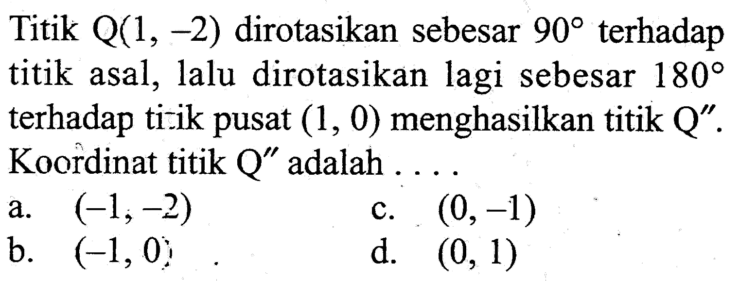 Titik Q(1,-2) dirotasikan sebesar 90 terhadap titik asal, lalu dirotasikan lagi sebesar 180 terhadap ti-ik pusat (1,0) menghasilkan titik Q''. Koordinat titik Q'' adalah ....