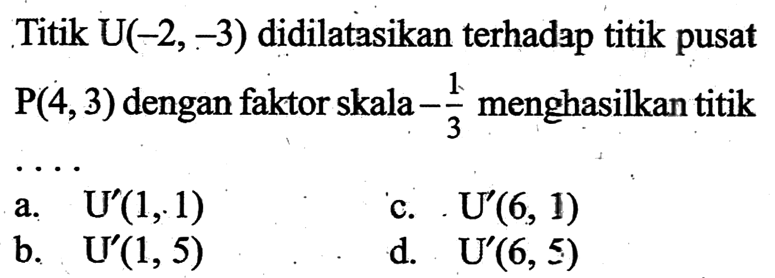 Titik  U(-2,-3)  didilatasikan terhadap titik pusat  P(4,3)  dengan faktor skala  -1/3  menghasilkan titik