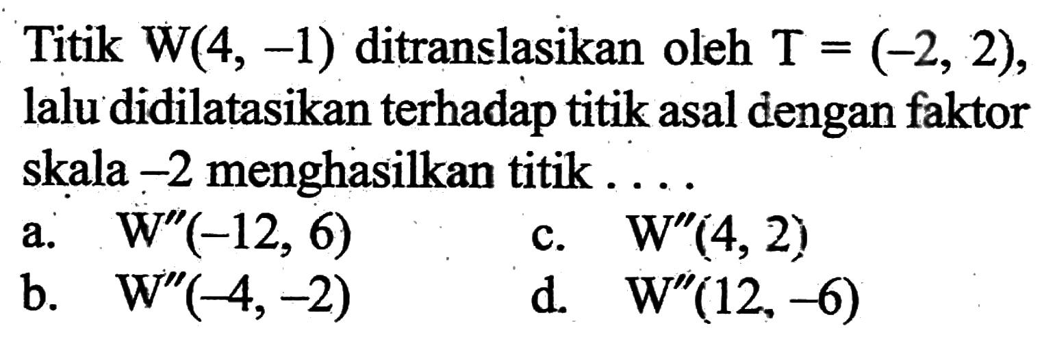 Titik  W(4,-1)  ditranslasikan oleh  T=(-2,2) , lalu didilatasikan terhadap titik asal dengan faktor skala  -2  menghasilkan titik...