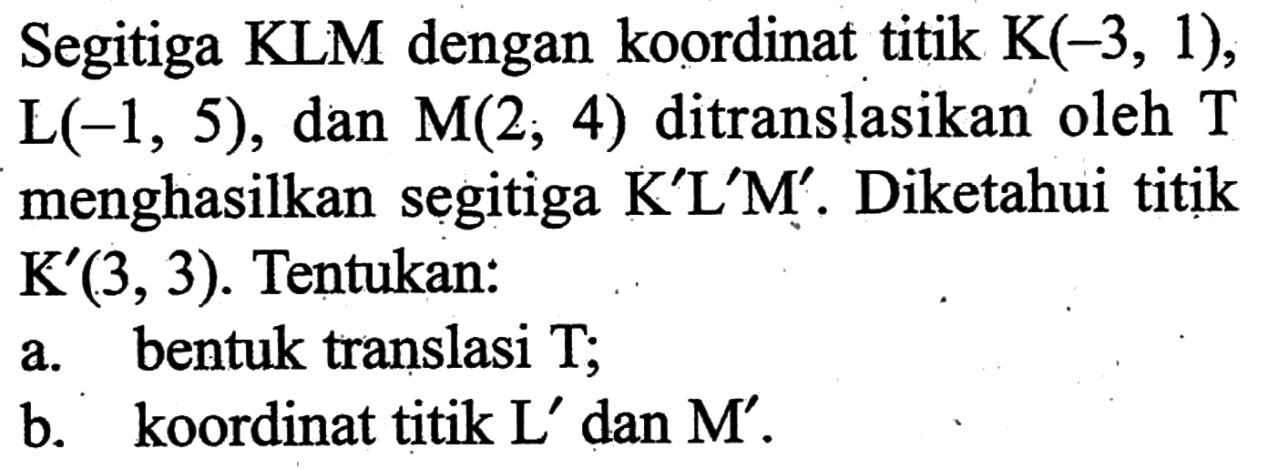 Segitiga KLM dengan koordinat titik  K(-3,1) ,  L(-1,5) , dan  M(2,4)  ditranslasikan oleh  T  menghasilkan segitiga  K' L' M' . Diketahui titik  K'(3,3) . Tentukan:a. bentuk translasi T;b. koordinat titik  L'  dan  M' .