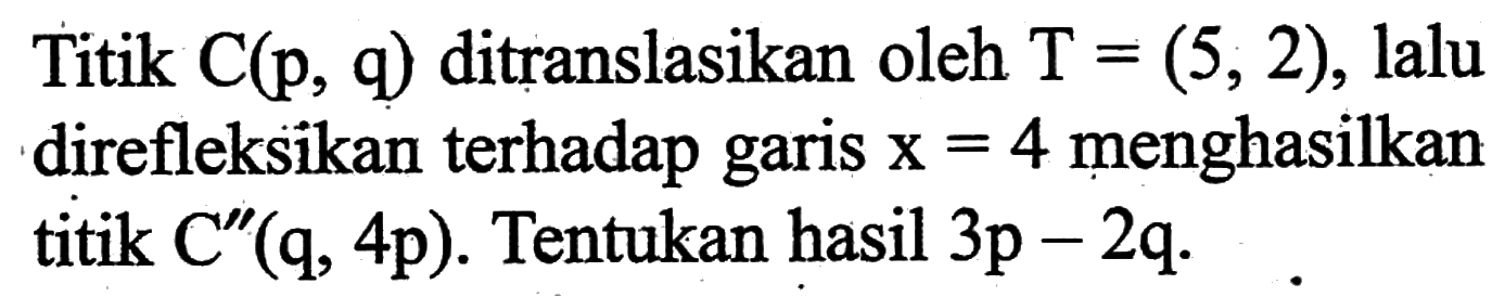 Titik C(p, q) ditranslasikan oleh T=(5,2), lalu direfleksikan terhadap garis x=4 menghasilkan titik C''(q, 4p). Tentukan hasil 3p-2q.