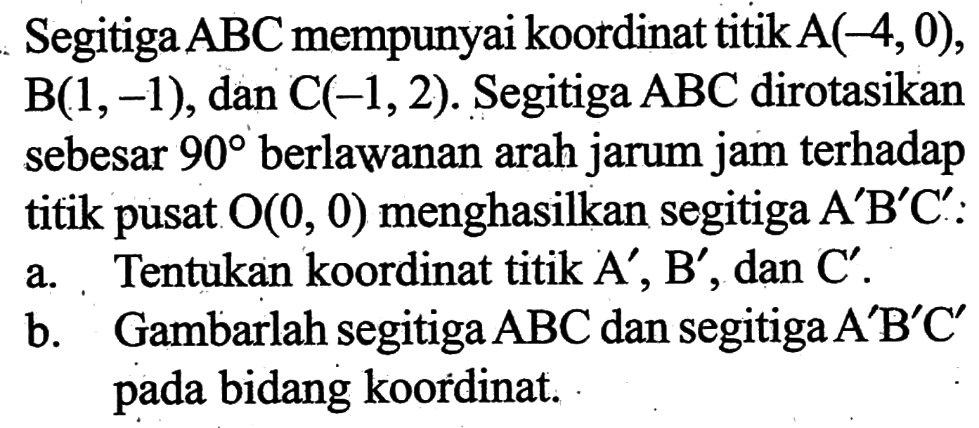 Segitiga ABC mempunyai koordinat titik A(-4,0), B(1,-1), dan C(-1,2). Segitiga ABC dirotasikan sebesar 90 berlawanan arah jarum jam terhadap titik pusat O(0,0) menghasilkan segitiga A'B'C': a. Tentukan koordinat titik A', B', dan C'. b. Gambarlah segitiga ABC dan segitiga A'B'C' pada bidang koordinat.